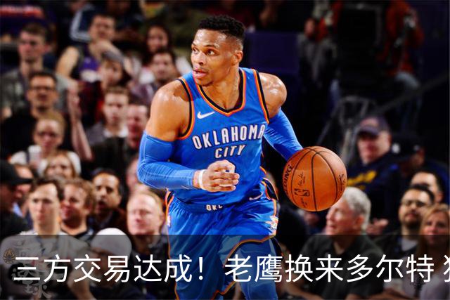 三方交易达成！老鹰换来多尔特 独行侠收获里萨谢