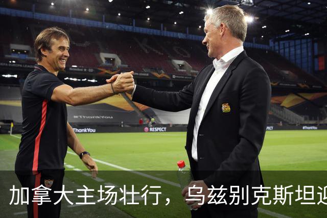 加拿大主场壮行，乌兹别克斯坦迎战历史性考验